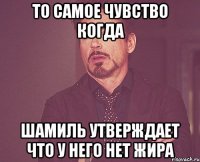 то самое чувство когда шамиль утверждает что у него нет жира