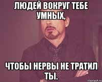 людей вокруг тебе умных, чтобы нервы не тратил ты.