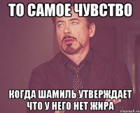 то самое чувство когда шамиль утверждает что у него нет жира