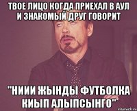 твое лицо когда приехал в аул и знакомый друг говорит "ниии жынды футболка киып алыпсынго"