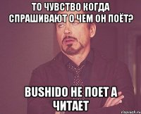 то чувство когда спрашивают о чем он поёт? bushido не поет а читает