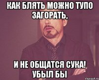 как блять можно тупо загорать, и не общатся сука! убыл бы