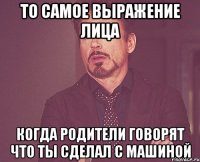 то самое выражение лица когда родители говорят что ты сделал с машиной