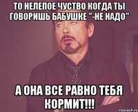 то нелепое чуство когда ты говоришь бабушке "-не надо" а она все равно тебя кормит!!!