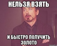 нельзя взять и быстро получить золото