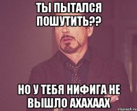 ты пытался пошутить?? но у тебя нифига не вышло ахахаах