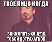 твоё лицо когда вика опять хочет с тобой потрахаться