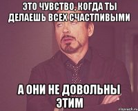 это чувство, когда ты делаешь всех счастливыми а они не довольны этим