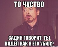 то чуство садик говорит: ты видел как я его убил?