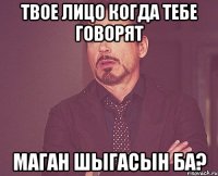 твое лицо когда тебе говорят маган шыгасын ба?