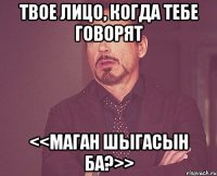 твое лицо, когда тебе говорят <<маган шыгасын ба?>>