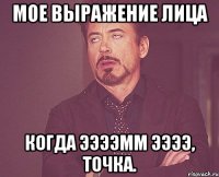 мое выражение лица когда ээээмм ээээ, точка.