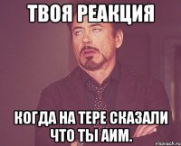 твоя реакция когда на тере сказали что ты аим.