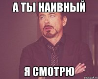 а ты наивный я смотрю