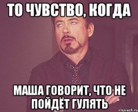 то чувство, когда маша говорит, что не пойдёт гулять