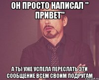он просто написал " привет" а ты уже успела переслать эти сообщение всем своим подругам