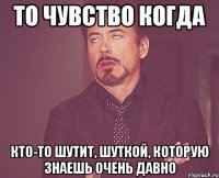 то чувство когда кто-то шутит, шуткой, которую знаешь очень давно