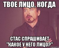 твое лицо, когда стас спрашивает "какое у него лицо?"