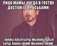 лицо мамы, когда в гостях достаю ее просьбами: "ананы алып берш, мынаны алып берш, ананы жейм, мынаны жейм"