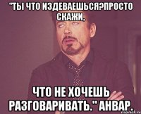 "ты что издеваешься?просто скажи, что не хочешь разговаривать." анвар.