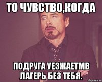 то чувство,когда подруга уезжаетмв лагерь без тебя.