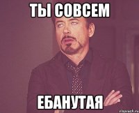 ты совсем ебанутая