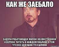 как же заебало будучи работающей, милой, хозяйственной и верной, читать в каждом паблике о том, что все девушки тп и шлюхи