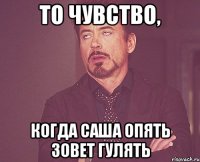 то чувство, когда саша опять зовет гулять