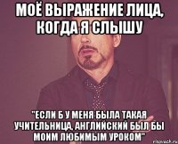 моё выражение лица, когда я слышу "если б у меня была такая учительница, английский был бы моим любимым уроком"