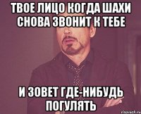 твое лицо когда шахи снова звонит к тебе и зовет где-нибудь погулять