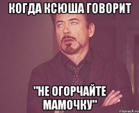 когда ксюша говорит "не огорчайте мамочку"