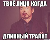 твоё лицо когда длинный тралит