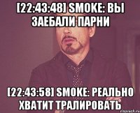 [22:43:48] smoke: вы заебали парни [22:43:58] smoke: реально хватит тралировать