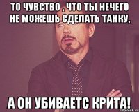 то чувство , что ты нечего не можешь сделать танку, а он убиваетс крита!