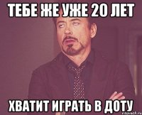 тебе же уже 20 лет хватит играть в доту