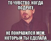 то чувство, когда подруге не понравился мем, который ты сделала