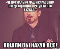 -че нормально машину разбил? когда оценщик приедет? кто въебал? пошли вы нахуй все!