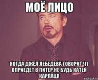 моё лицо когда джел лебедева говорит чт оприедет в питер.не будь катей карлаш!