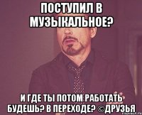 поступил в музыкальное? и где ты потом работать будешь? в переходе? ©друзья