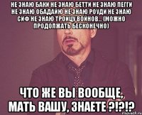не знаю баки не знаю бетти не знаю пегги не знаю обадайю не знаю роуди не знаю сиф не знаю троицу войнов... (можно продолжать бесконечно) что же вы вообще, мать вашу, знаете ?!?!?