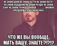 не знаю баки не знаю бетти не знаю пегги , не знаю обадайю, не знаю роуди, не знаю сиф, не знаю троицу войнов................... (можно продолжать бесконечно) что же вы вообще, мать вашу, знаете ?!?!?