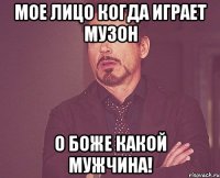 мое лицо когда играет музон о боже какой мужчина!