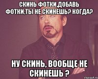 скинь фотки,добавь фотки,ты не скинешь? когда? ну скинь, вообще не скинешь ?