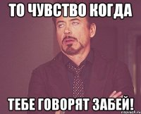 то чувство когда тебе говорят забей!