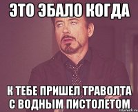 это эбало когда к тебе пришел траволта с водным пистолетом