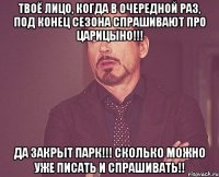 твоё лицо, когда в очередной раз, под конец сезона спрашивают про царицыно!!! да закрыт парк!!! сколько можно уже писать и спрашивать!!