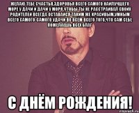 желаю тебе счастья,здоровья всего самого наилучшего море у дачи и дачи у моря чтобы ты не расстраивал своих родителей всегда оставайся таким же красивым,умным всего самого-самого удачи во всём всего того,что сам себе пожелаешь всех благ с днём рождения!