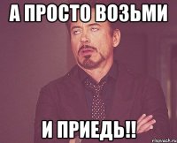 а просто возьми и приедь!!