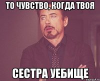 то чувство, когда твоя сестра уебище