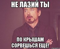 не лазий ты по крышам сорвешься еще!